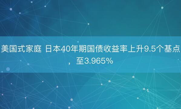 美国式家庭 日本40年期国债收益率上升9.5个基点，至3.965%