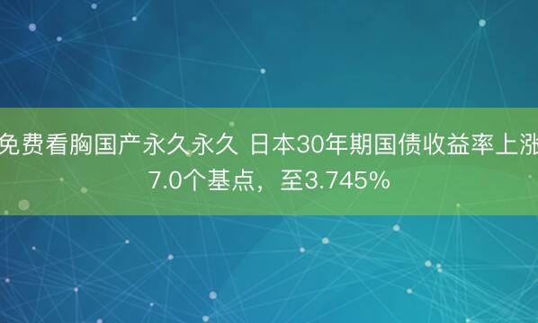 免费看胸国产永久永久 日本30年期国债收益率上涨7.0个基点，至3.745%