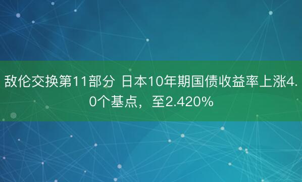 敌伦交换第11部分 日本10年期国债收益率上涨4.0个基点，至2.420%