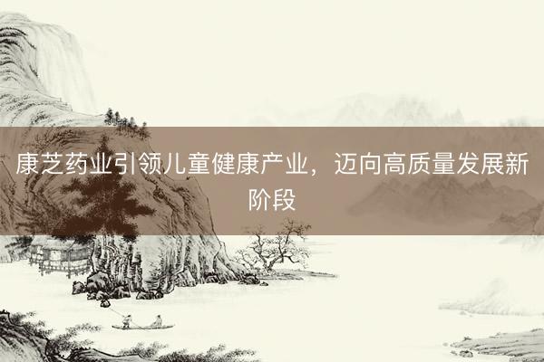 康芝药业引领儿童健康产业，迈向高质量发展新阶段