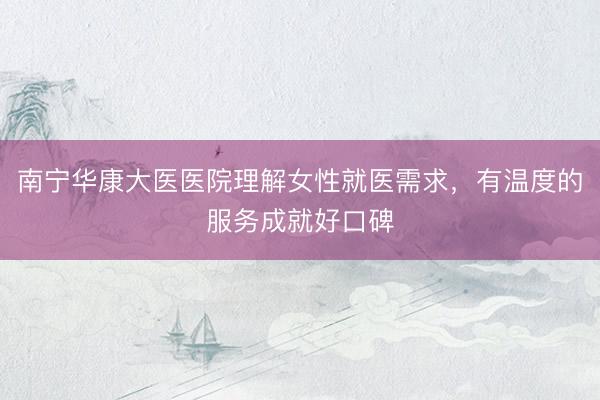 南宁华康大医医院理解女性就医需求，有温度的服务成就好口碑