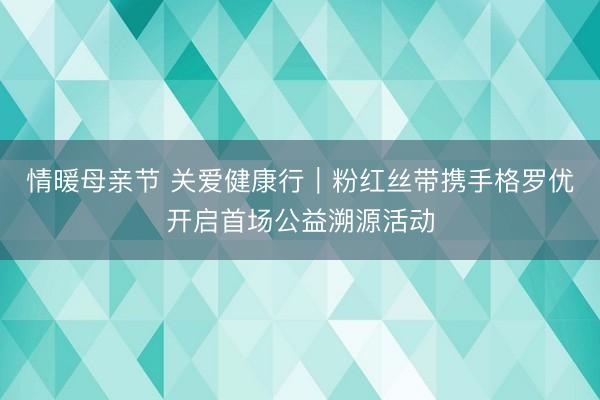 情暖母亲节 关爱健康行｜粉红丝带携手格罗优开启首场公益溯源活动