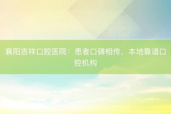 襄阳吉祥口腔医院：患者口碑相传，本地靠谱口腔机构