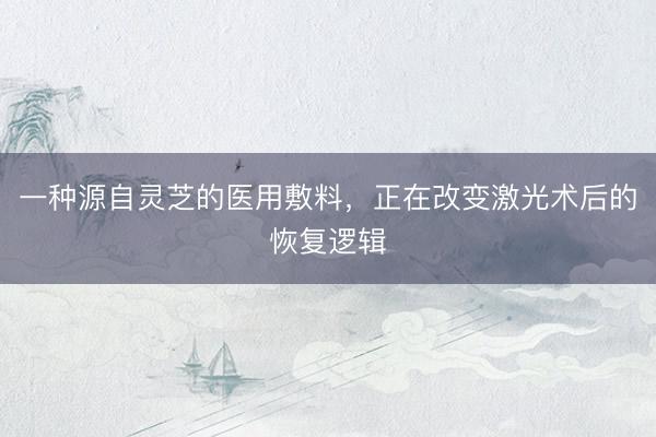 一种源自灵芝的医用敷料，正在改变激光术后的恢复逻辑