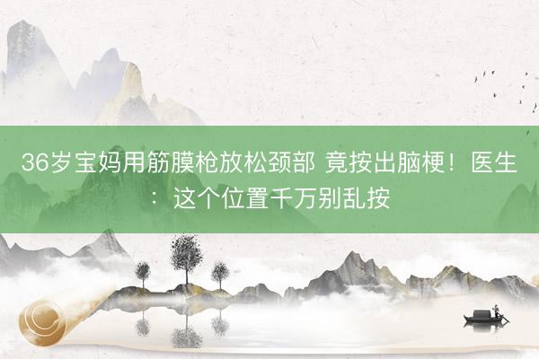 36岁宝妈用筋膜枪放松颈部 竟按出脑梗！医生：这个位置千万别乱按