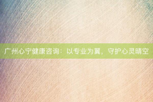 广州心宁健康咨询：以专业为翼，守护心灵晴空