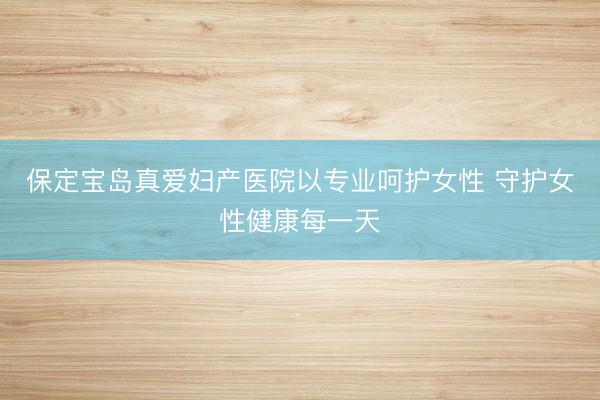 保定宝岛真爱妇产医院以专业呵护女性 守护女性健康每一天