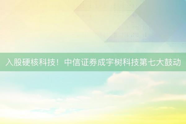入股硬核科技！中信证券成宇树科技第七大鼓动