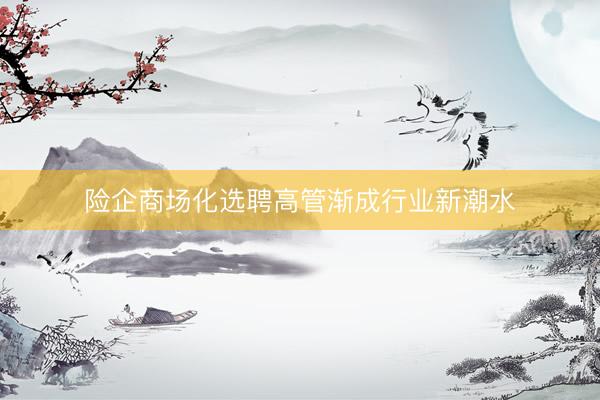 险企商场化选聘高管渐成行业新潮水