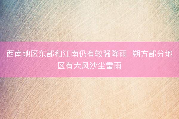西南地区东部和江南仍有较强降雨  朔方部分地区有大风沙尘雷雨