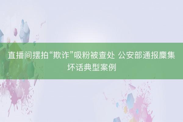 直播间摆拍“欺诈”吸粉被查处 公安部通报麇集坏话典型案例