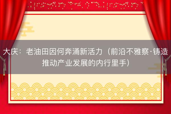 大庆：老油田因何奔涌新活力（前沿不雅察·铸造推动产业发展的内行里手）