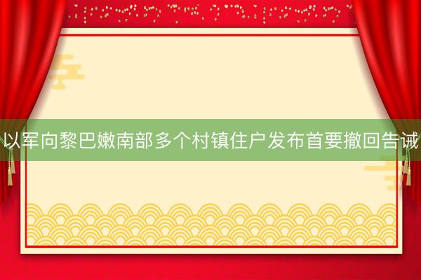 以军向黎巴嫩南部多个村镇住户发布首要撤回告诫