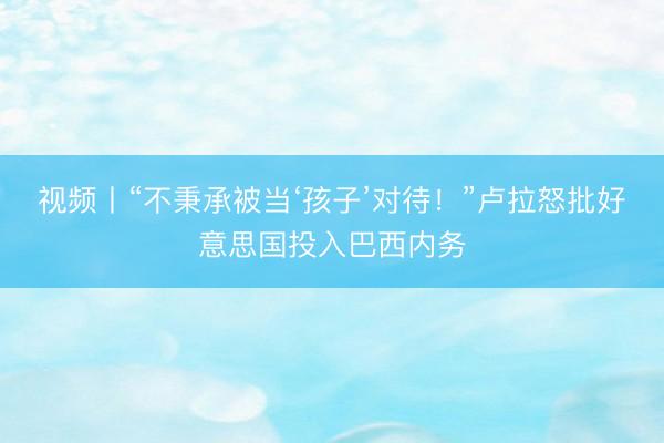 视频丨“不秉承被当‘孩子’对待！”卢拉怒批好意思国投入巴西内务