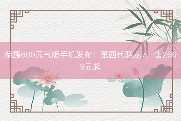 荣耀600元气版手机发布：第四代骁龙7，售2699元起