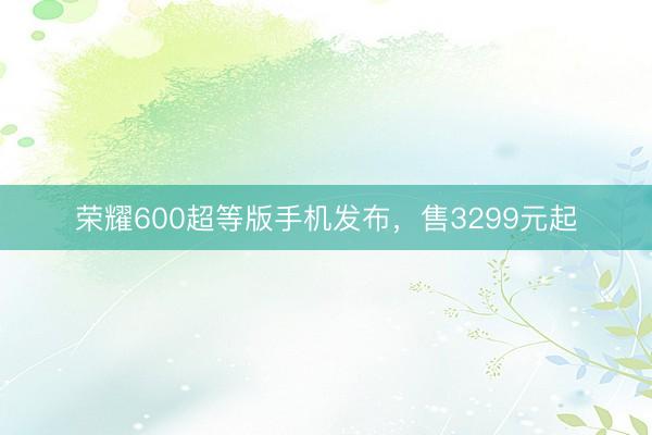荣耀600超等版手机发布，售3299元起
