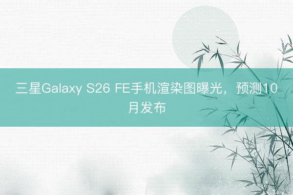 三星Galaxy S26 FE手机渲染图曝光，预测10月发布