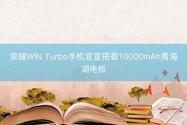 荣耀WIN Turbo手机官宣搭载10000mAh青海湖电板