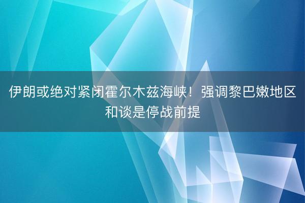 伊朗或绝对紧闭霍尔木兹海峡！强调黎巴嫩地区和谈是停战前提