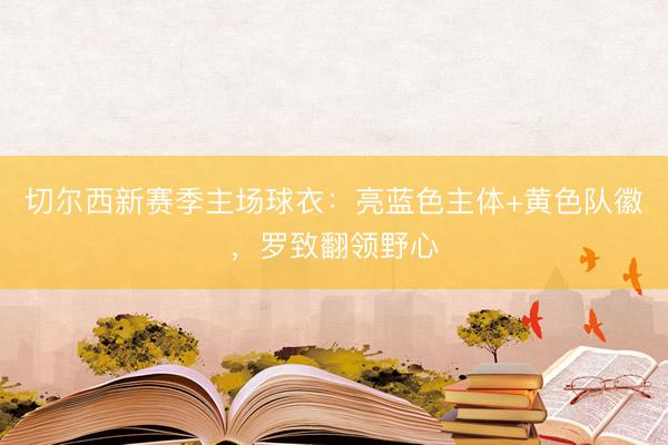 切尔西新赛季主场球衣：亮蓝色主体+黄色队徽，罗致翻领野心