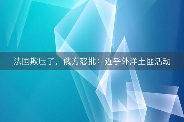 法国欺压了，俄方怒批：近乎外洋土匪活动