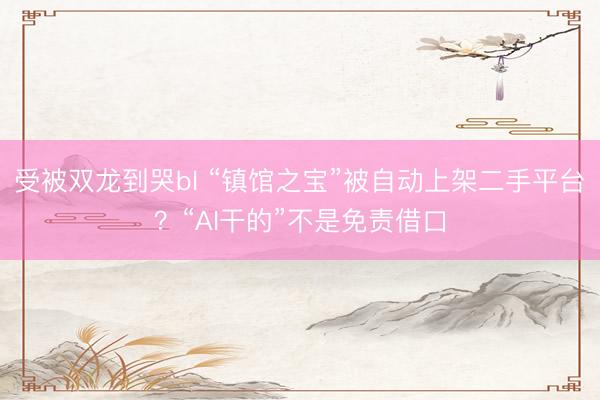 受被双龙到哭bl “镇馆之宝”被自动上架二手平台？“AI干的”不是免责借口