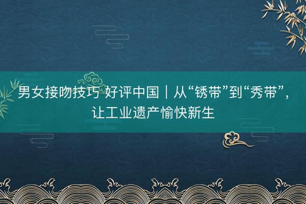 男女接吻技巧 好评中国｜从“锈带”到“秀带”，让工业遗产愉快新生