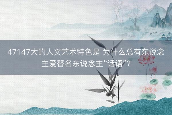 47147大的人文艺术特色是 为什么总有东说念主爱替名东说念主“话语”？