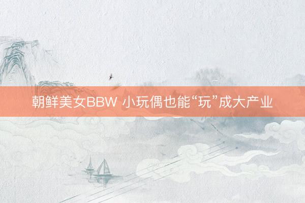 朝鲜美女BBW 小玩偶也能“玩”成大产业