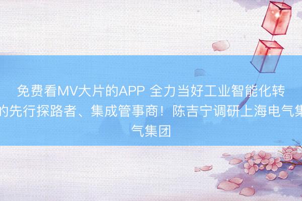 免费看MV大片的APP 全力当好工业智能化转型的先行探路者、集成管事商！陈吉宁调研上海电气集团