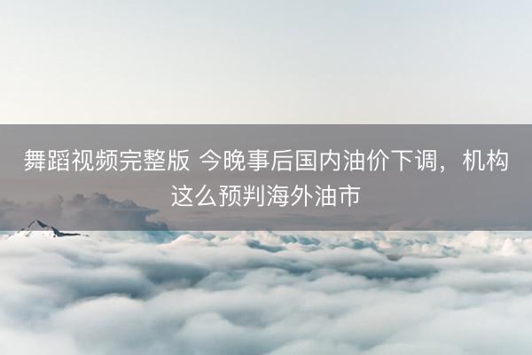 舞蹈视频完整版 今晚事后国内油价下调，机构这么预判海外油市