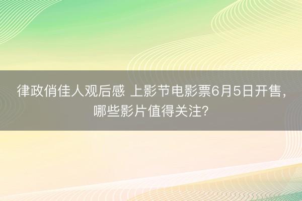 律政俏佳人观后感 上影节电影票6月5日开售，哪些影片值得关注？