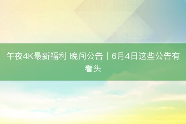 午夜4K最新福利 晚间公告｜6月4日这些公告有看头