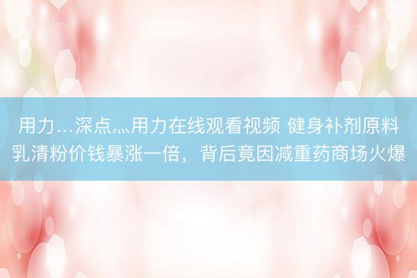 用力…深点灬用力在线观看视频 健身补剂原料乳清粉价钱暴涨一倍，背后竟因减重药商场火爆