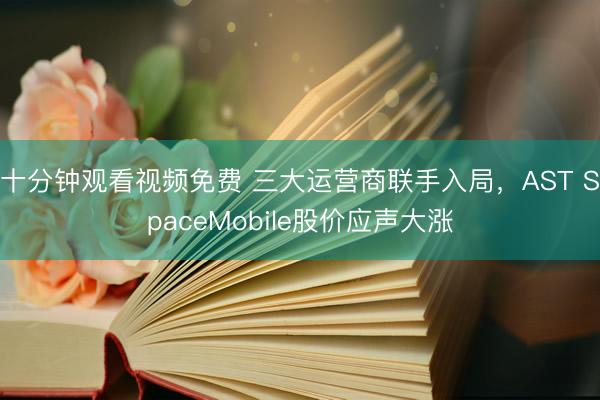 十分钟观看视频免费 三大运营商联手入局，AST SpaceMobile股价应声大涨