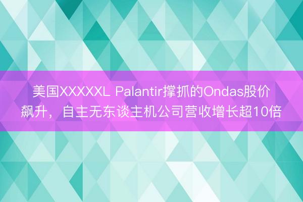 美国XXXXXL Palantir撑抓的Ondas股价飙升，自主无东谈主机公司营收增长超10倍