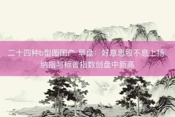 二十四种b型图国产 早盘：好意思股不息上扬 纳指与标普指数创盘中新高