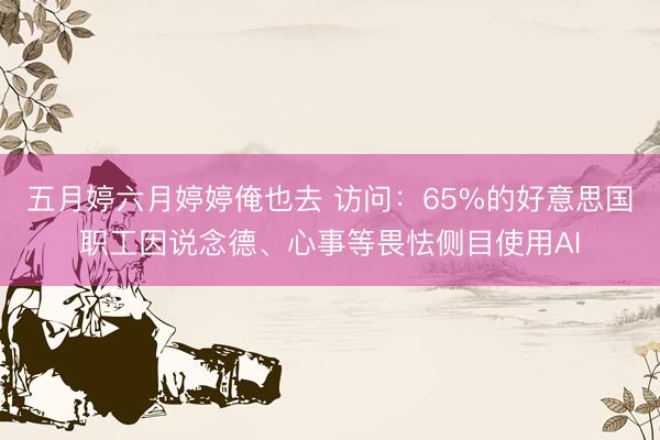 五月婷六月婷婷俺也去 访问：65%的好意思国职工因说念德、心事等畏怯侧目使用AI