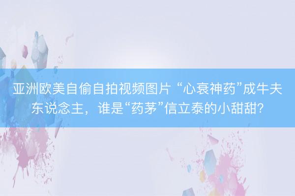 亚洲欧美自偷自拍视频图片 “心衰神药”成牛夫东说念主，谁是“药茅”信立泰的小甜甜？