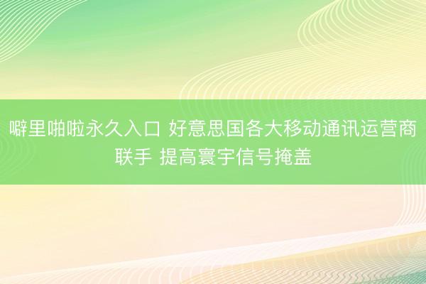 噼里啪啦永久入口 好意思国各大移动通讯运营商联手 提高寰宇信号掩盖