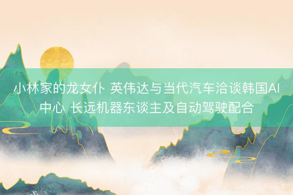 小林家的龙女仆 英伟达与当代汽车洽谈韩国AI中心 长远机器东谈主及自动驾驶配合