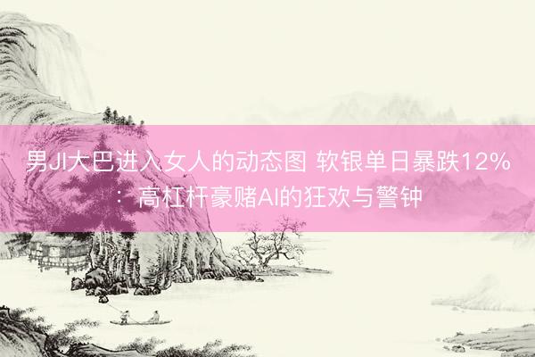 男JI大巴进入女人的动态图 软银单日暴跌12%：高杠杆豪赌AI的狂欢与警钟