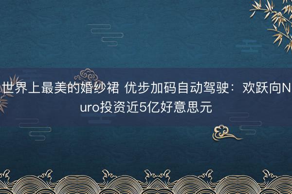 世界上最美的婚纱裙 优步加码自动驾驶：欢跃向Nuro投资近5亿好意思元