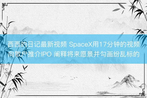 西西的日记最新视频 SpaceX用17分钟的视频向散户推介IPO 阐释将来愿景并勾画纷乱标的