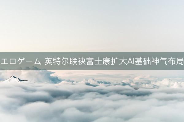 エロゲーム 英特尔联袂富士康扩大AI基础神气布局