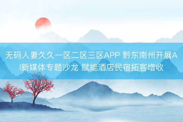 无码人妻久久一区二区三区APP 黔东南州开展AI新媒体专题沙龙 赋能酒店民宿拓客增收