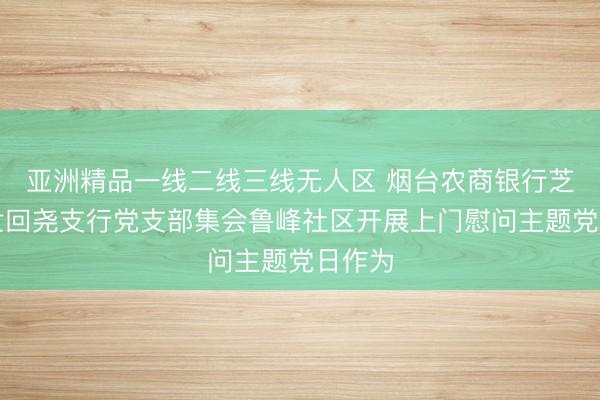 亚洲精品一线二线三线无人区 烟台农商银行芝罘区世回尧支行党支部集会鲁峰社区开展上门慰问主题党日作为