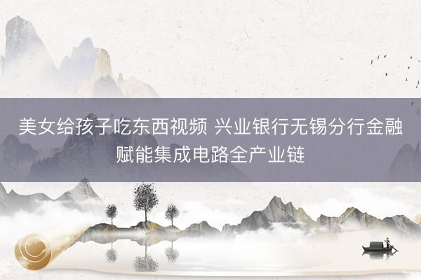 美女给孩子吃东西视频 兴业银行无锡分行金融赋能集成电路全产业链