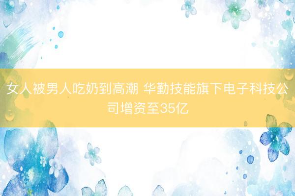 女人被男人吃奶到高潮 华勤技能旗下电子科技公司增资至35亿