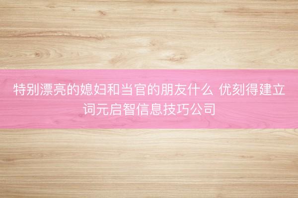 特别漂亮的媳妇和当官的朋友什么 优刻得建立词元启智信息技巧公司